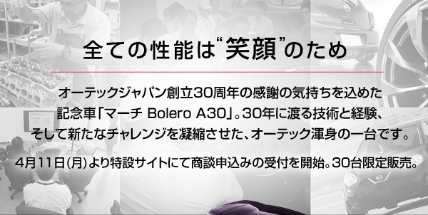 全ての性能は’笑顔’のため　オーテックジャパン創立30周年の感謝の気持ちを込めた記念車「マーチ Bolero A30」。30年に渡る技術と経験、そして新たなチャレンジを凝縮させた、オーテック渾身の一台です。4月11日（月）よりWEBにて商談申込みの受付を開始　30台限定販売　販売台数は30台限定。WEB上にて商談予約申し込み受付を行います。