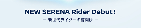 NEW SERENA Rider Debut! −新世代ライダーの幕開け−