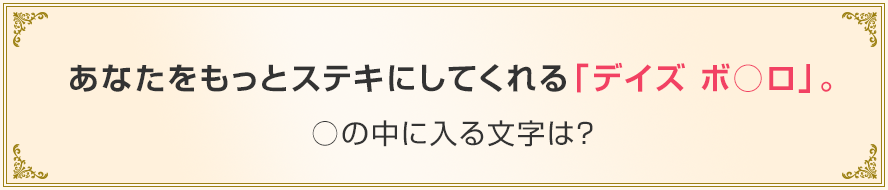 あなたをもっとステキにしてくれる「デイズ ボ○ロ」。○の中に入る文字は？