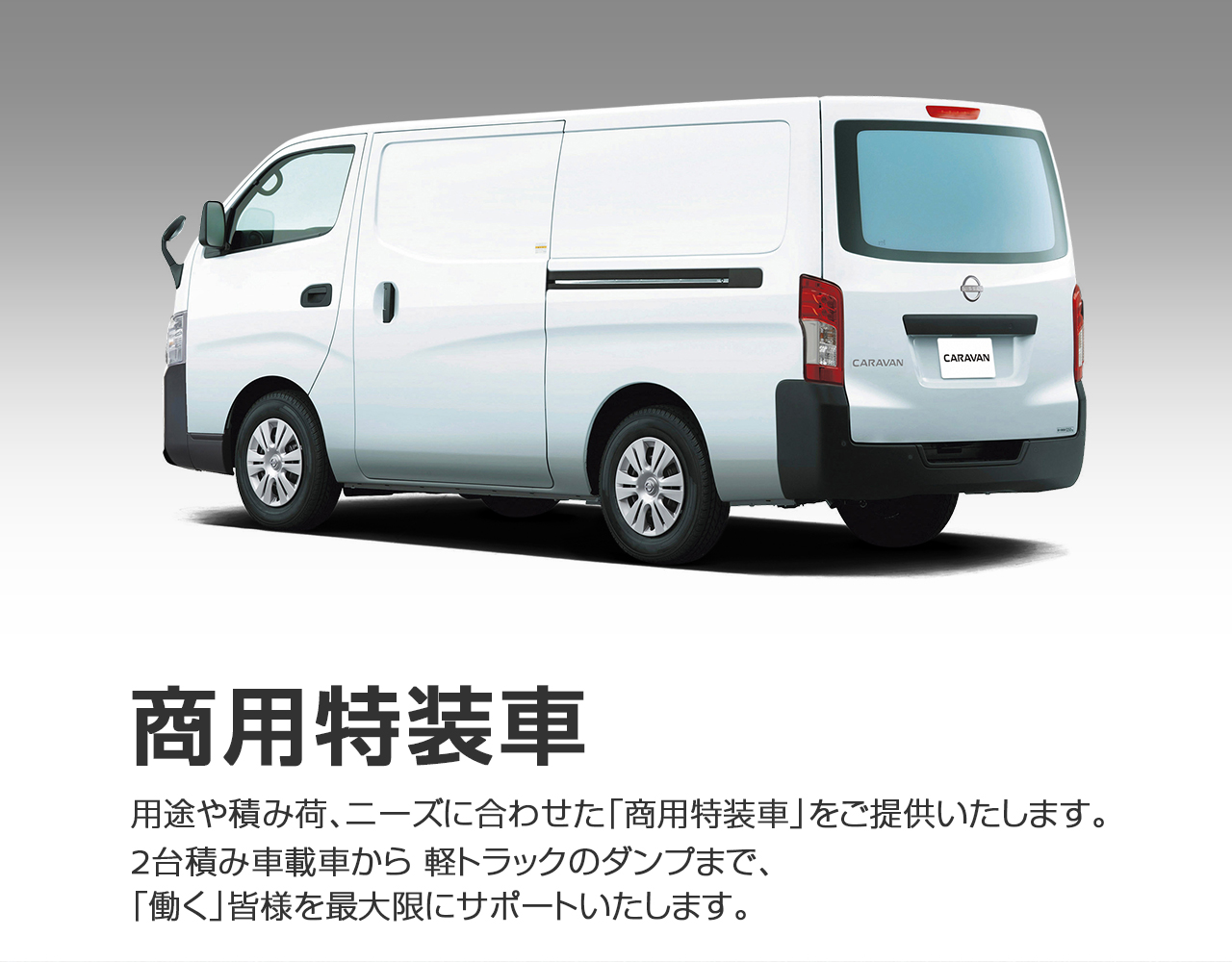 商用特装車 　用途や積み荷、ニーズに合わせた「商用特装車」をご提供いたします。 2台積み車載車から 軽トラックのダンプまで、「働く」皆様を最大限にサポートいたします。